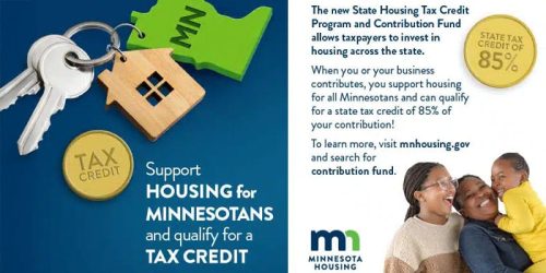 Support Housing for Minnesotans and qualify for a Tax Credit - The new State Housing Credit Program and Contribution Fund allows taxpayers to invest in housing across the state. When you or your business contributes, you support housing for all Minnesotans and can qualify for a state tax credit of 85% of your contribution! To learn more, visit mnhousing.gov and search for contribution fund